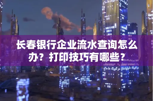 长春银行企业流水查询怎么办?打印技巧有哪些?